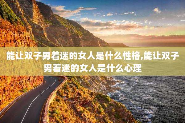 能让双子男着迷的女人是什么性格,能让双子男着迷的女人是什么心理