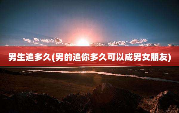 男生追多久(男的追你多久可以成男女朋友)