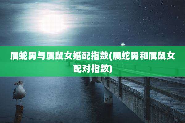 属蛇男与属鼠女婚配指数(属蛇男和属鼠女配对指数)