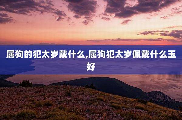 属狗的犯太岁戴什么,属狗犯太岁佩戴什么玉好