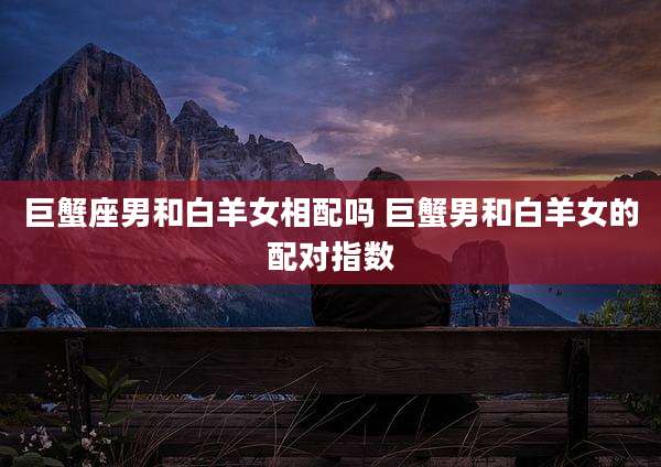 巨蟹座男和白羊女相配吗 巨蟹男和白羊女的配对指数