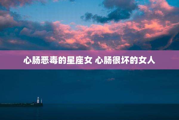 心肠恶毒的星座女 心肠很坏的女人