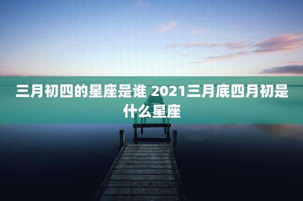 三月初四的星座是谁 2021三月底四月初是什么星座