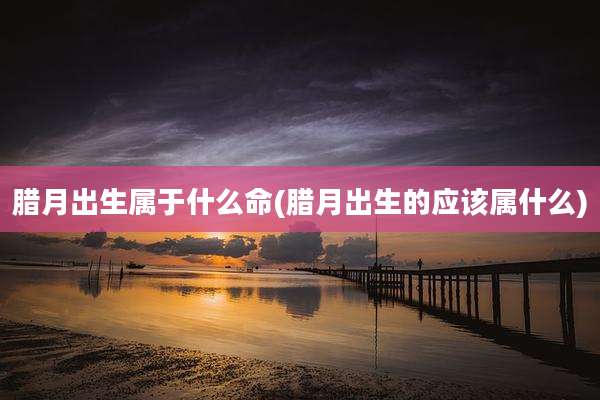 腊月出生属于什么命(腊月出生的应该属什么)