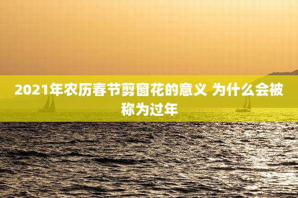 2021年农历春节剪窗花的意义 为什么会被称为过年