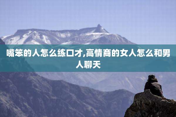 嘴笨的人怎么练口才,高情商的女人怎么和男人聊天