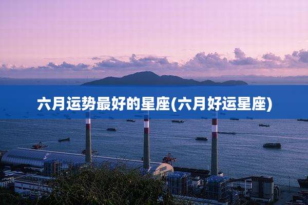 六月运势最好的星座(六月好运星座)