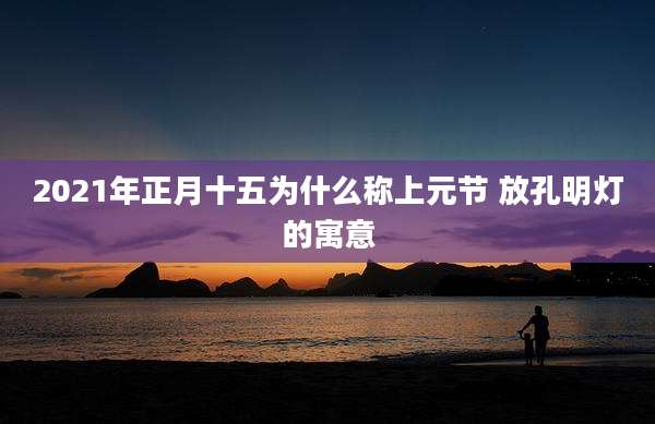2021年正月十五为什么称上元节 放孔明灯的寓意