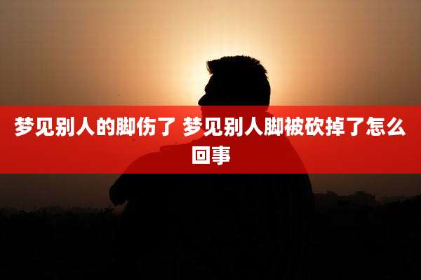 梦见别人的脚伤了 梦见别人脚被砍掉了怎么回事