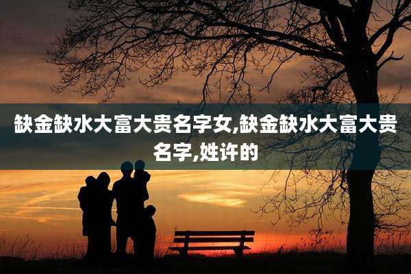 缺金缺水大富大贵名字女,缺金缺水大富大贵名字,姓许的