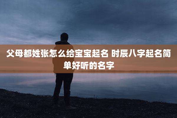 父母都姓张怎么给宝宝起名 时辰八字起名简单好听的名字
