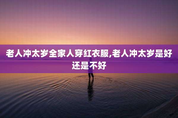 老人冲太岁全家人穿红衣服,老人冲太岁是好还是不好