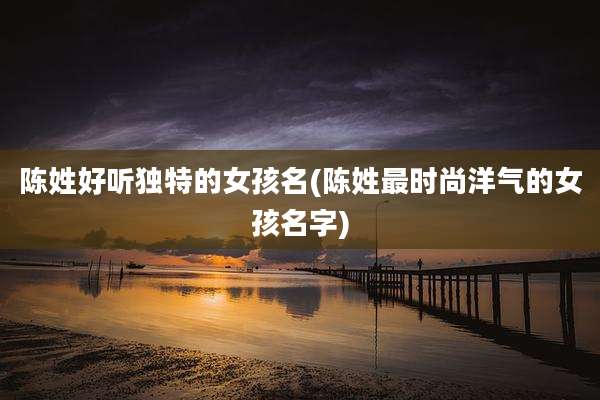 陈姓好听独特的女孩名(陈姓最时尚洋气的女孩名字)