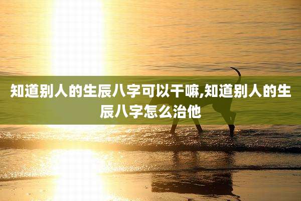 知道别人的生辰八字可以干嘛,知道别人的生辰八字怎么治他