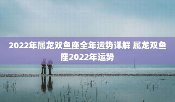 2022年属龙双鱼座全年运势详解 属龙双鱼座2022年运势