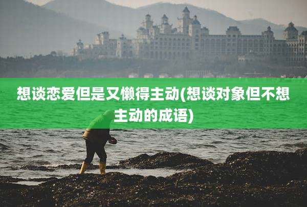 想谈恋爱但是又懒得主动(想谈对象但不想主动的成语)