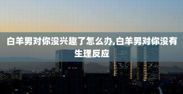 白羊男对你没兴趣了怎么办,白羊男对你没有生理反应