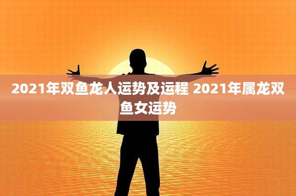 2021年双鱼龙人运势及运程 2021年属龙双鱼女运势
