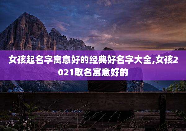 女孩起名字寓意好的经典好名字大全,女孩2021取名寓意好的