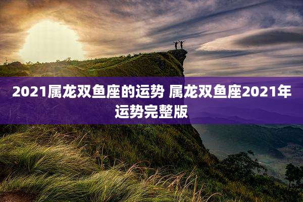 2021属龙双鱼座的运势 属龙双鱼座2021年运势完整版