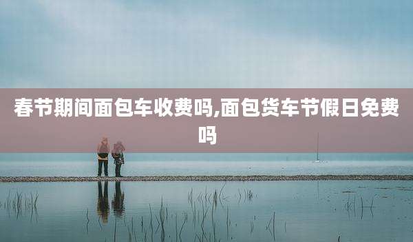 春节期间面包车收费吗,面包货车节假日免费吗