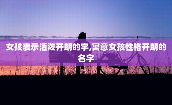 女孩表示活泼开朗的字,寓意女孩性格开朗的名字