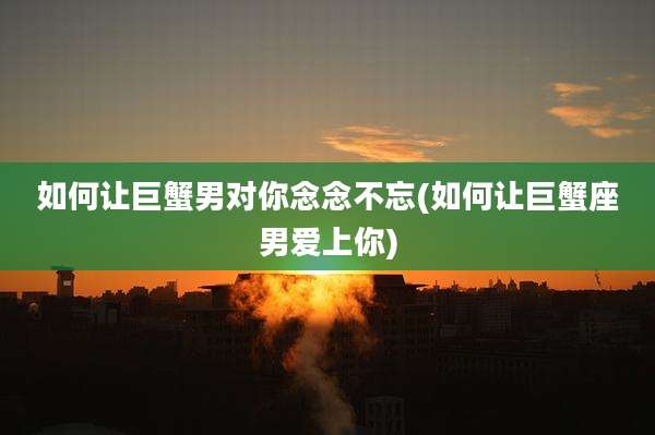 如何让巨蟹男对你念念不忘(如何让巨蟹座男爱上你)