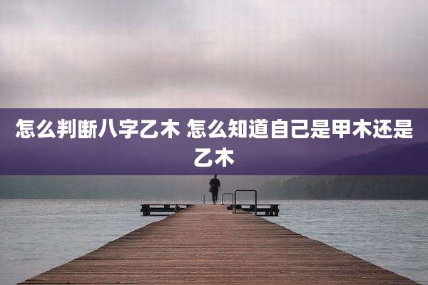 怎么判断八字乙木 怎么知道自己是甲木还是乙木