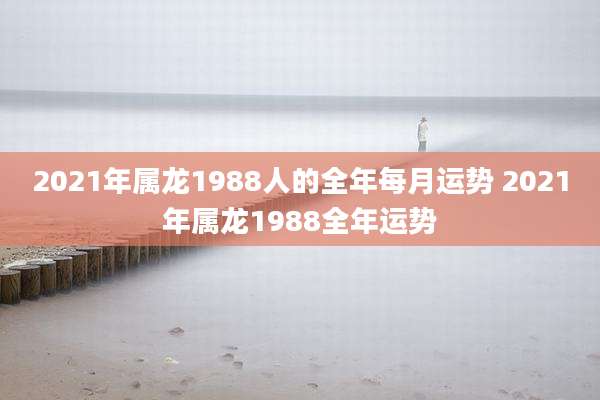 2021年属龙1988人的全年每月运势 2021年属龙1988全年运势