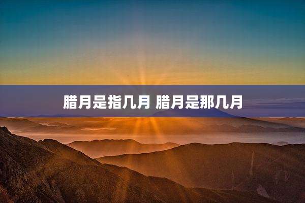 腊月是指几月 腊月是那几月