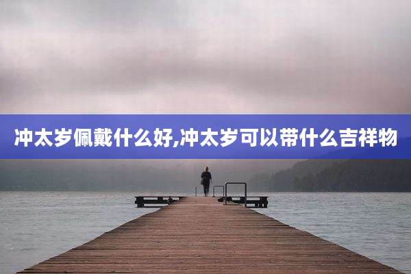 冲太岁佩戴什么好,冲太岁可以带什么吉祥物