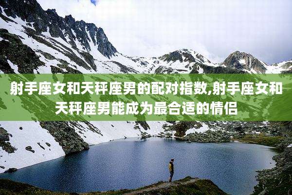 射手座女和天秤座男的配对指数,射手座女和天秤座男能成为最合适的情侣