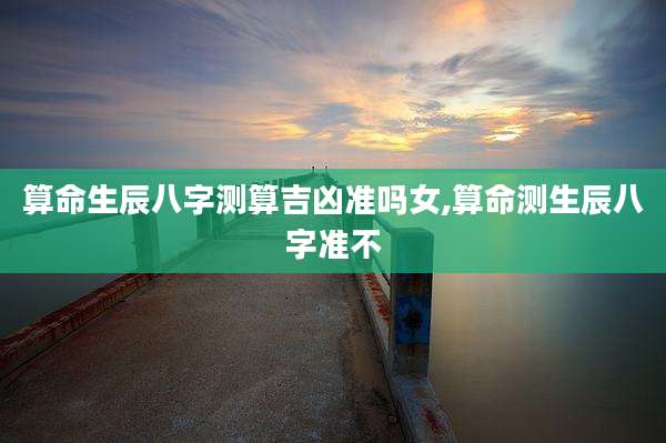 算命生辰八字测算吉凶准吗女,算命测生辰八字准不