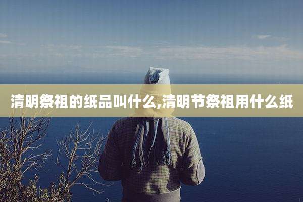 清明祭祖的纸品叫什么,清明节祭祖用什么纸