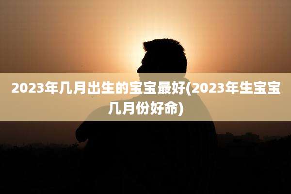 2023年几月出生的宝宝最好(2023年生宝宝几月份好命)