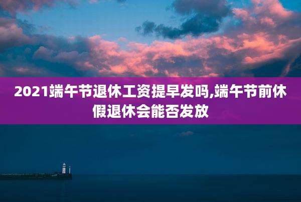 2021端午节退休工资提早发吗,端午节前休假退休会能否发放