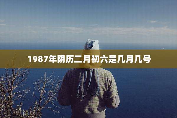 1987年阴历二月初六是几月几号