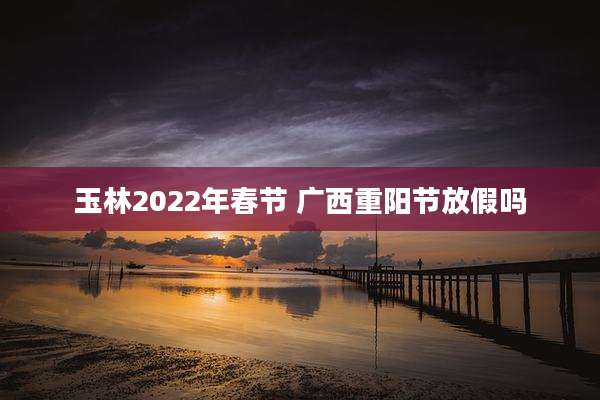 玉林2022年春节 广西重阳节放假吗