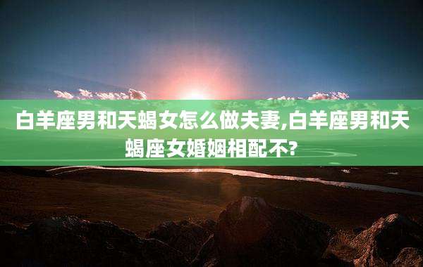 白羊座男和天蝎女怎么做夫妻,白羊座男和天蝎座女婚姻相配不?