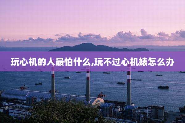 玩心机的人最怕什么,玩不过心机婊怎么办