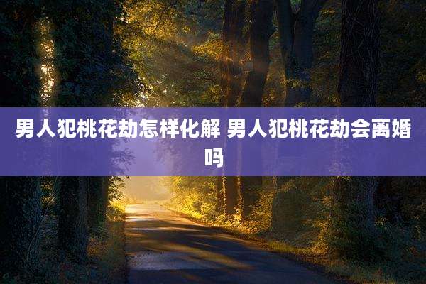 男人犯桃花劫怎样化解 男人犯桃花劫会离婚吗