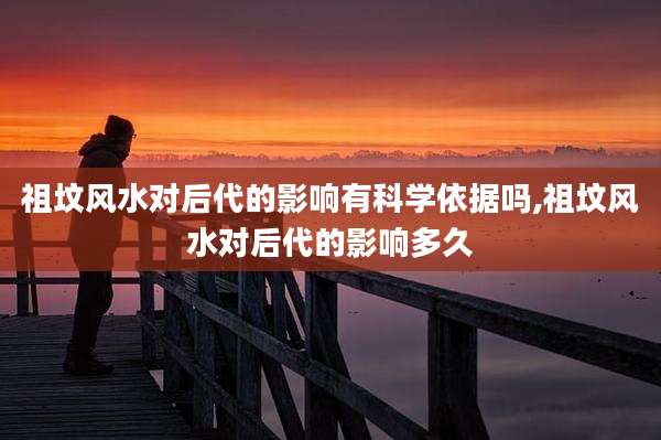 祖坟风水对后代的影响有科学依据吗,祖坟风水对后代的影响多久