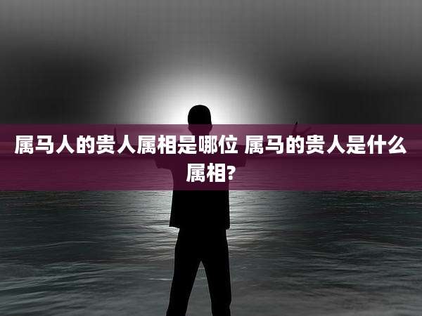 属马人的贵人属相是哪位 属马的贵人是什么属相?
