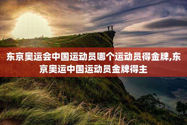 东京奥运会中国运动员哪个运动员得金牌,东京奥运中国运动员金牌得主