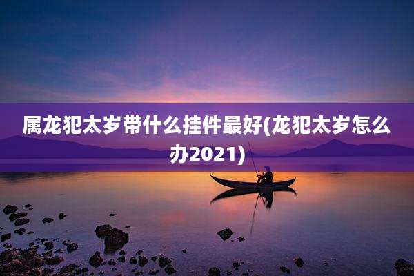 属龙犯太岁带什么挂件最好(龙犯太岁怎么办2021)