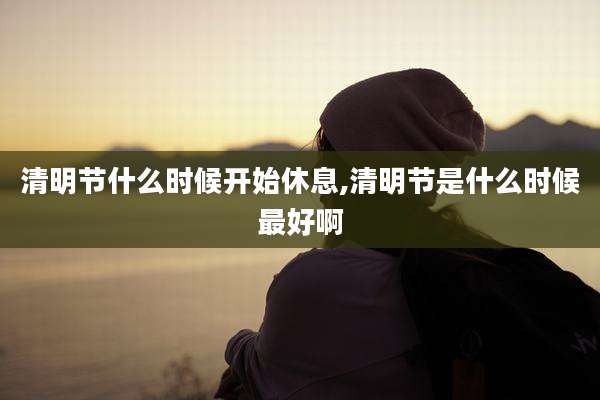 清明节什么时候开始休息,清明节是什么时候最好啊