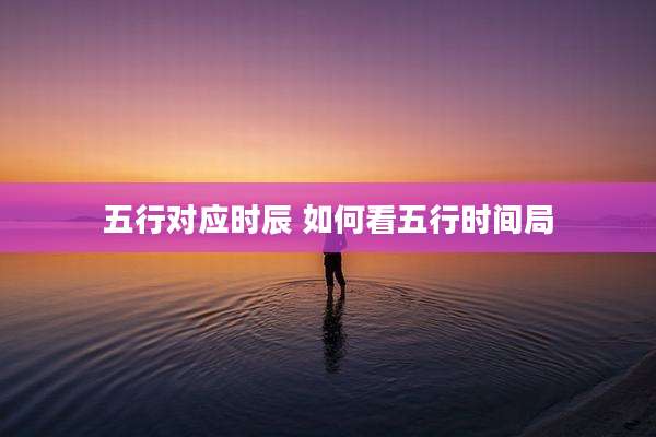 五行对应时辰 如何看五行时间局