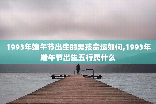 1993年端午节出生的男孩命运如何,1993年端午节出生五行属什么
