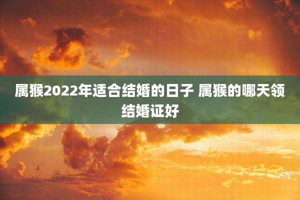 属猴2022年适合结婚的日子 属猴的哪天领结婚证好