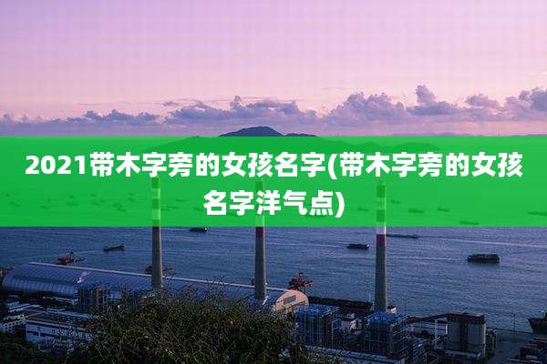 2021带木字旁的女孩名字(带木字旁的女孩名字洋气点)